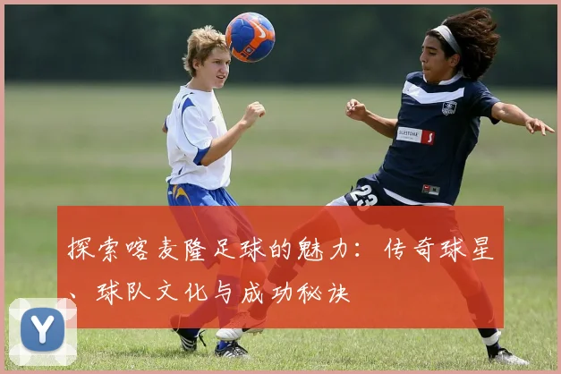 探索喀麦隆足球的魅力：传奇球星、球队文化与成功秘诀