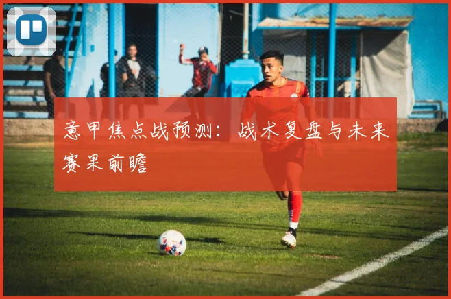 意甲焦点战预测：战术复盘与未来赛果前瞻