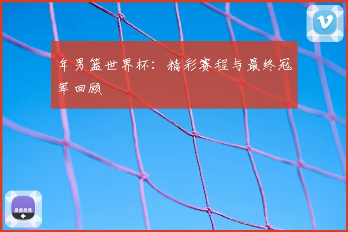 年男篮世界杯：精彩赛程与最终冠军回顾