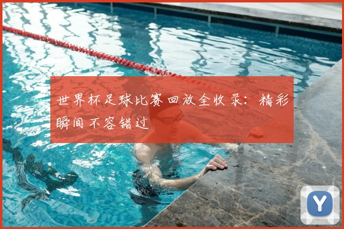 世界杯足球比赛回放全收录：精彩瞬间不容错过