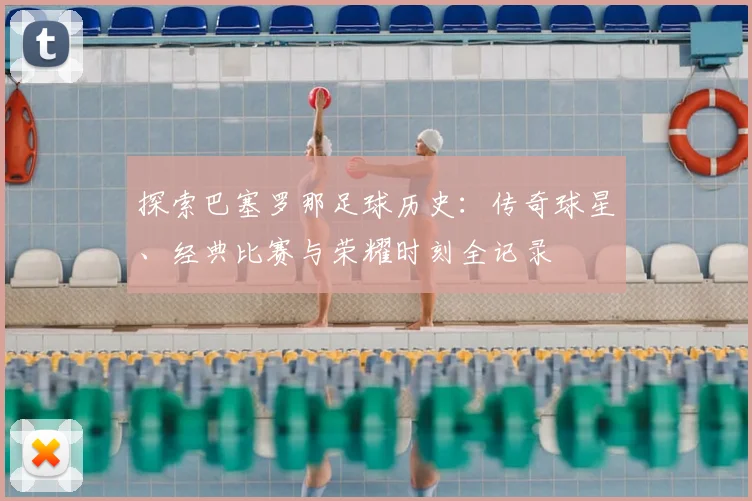 探索巴塞罗那足球历史：传奇球星、经典比赛与荣耀时刻全记录